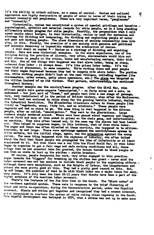 Lottty lo atick ultare 10 s of control. Bacten st it f eanion aze Mghly dustruotiva of peorle of selor in terne of thets Leying 2upialn commiy sad propleness, ‘Toree are very Lapertast tema, - propiecese”  Mistorically, ractas has constituted & aysten of apectal privilegs and banertts - pychologioal, arstolia and astarisl resards for white people, as i & long stanting Affiraative sition grogran for white people. Pourthly, the proposition that T vill TR S e e bt Mooty il 1 e o seion t atratey for dividing and conqueriag, for dividing aad sxploiting peorls of color 4nd poor and werking people. The clasa diamsions of soctets Begeisarily sos irto Slar, tn this. Final nd sconont  T viLl duell on sunber §  Macian s s strategy of dividing asd expolting prosle. Hare rs some Mistorical wasples. In the slave sxperisnce, oo of the Ziaviies duriag the practice of slavery, very oftan, slavematers would hire out Uate slaven 10 peosle in the Sitles, loms aad sanufuoturing sentere, their th an in. One of the things that appened vas that alave 1abor, betng. 8o shasps amtercut fres lator - 1t aleays does. 1% Like rise lahor foday.. Iv’e the’ 820 Lind of phencaenon, in sone respecta. Vhite sorking class a0k jovs people ™4 thel vages dopresasd buceise they bad to compate ¥1th slave lator, Toe prodlen 25, White vorking people didn’t look at the rel villisns, colluding logethet (the slaveiaetars, wrian omers, petty siore operators, ete.) The slare was ticgeted ae. the vil1ian instesd of 4 it vietisa. That petiecn, has continued throughost hatory:  Another exarpie vas the convict/leese progras. After the Givil Var, vhen African people vere quote-unquote *esancipated, - no forty seree aod & mult andoment - Wt Just sort of *freed, and puople vent into s new stage of peooage, 7977, very roniniacent of in the period of Beitish history, vhen afies he Bncloeures “hen’the Tand vas snclonsd o raige shesp for the induatey, during the Todusteiad Revolution. The Elissbethan 1iterature Tofers to these povsle (i Trish) as “vagatonds, saucy, liehy 1ot, 4nd se agrante and had %0 khace. 1o g5, The bame, thing  ta, ‘who happesed o be Africsn- ‘There vare eprisiage agaizst the souri: ageien by “ilte vorkers, but the Initia) stage. again, vas the ‘aguinat the wrong son. The sane thing hapensd ¥1th the Chpiaine oy, uho often talked it the fact that black peopls who propagated the Lden of infariority er st eest Aauienced 10 18, Dut vhen thers vas & var Like the Firot Yorld Var, or shen dator Bogan to organise to got & fair vage and safe working conditions and’all, those Uingn Uut ve now someuhat. take for granted, the tosses tarmed 1o Black pacple o e then sa ncaba to Tust up the etrikes - sirike breakers. .  OF course, people deaparate for xork, very oftas ngaged 1a thia prastice. Anger towsrde the “niggera- for broaking up the strikes ¥as grest. - never aind the Iator novanent vas nok too anxious o Lnclode Black paople Ln the crganising efforto -  though there vers excaptions, such as the Knights of Latour, the Longshorasen snd bera who were pretty god at thie. They had & pretty good Fecord on thine Buty 3 ad luzgs, the question of wiat S do vith blask Lator vas & sar lesue for many, 07 yoars. T4%a only been the Tast 10-15 years that Mlacks have been & part of the Slcherschalons of the Knerican Labor movasent.  Thera’a the inatance of the Jia Crow L 1n the South. The “Elack codea® of tie <outhern sptheld aysten. These vers in resjonds o the brief Movering of SIAck and vhite co-operation, during the Necenstruction period, uder the Fopilist ovenant. Blacks and shites got togotber and rocognised they had & sommen Ltereat, 31 Sraatensd to ovarturn the aysten of white ruling clase hageony ia the South. s bopaful davelopaent. vas betrayet In 1875, when & schese ¥aa sat up %o aake sare  